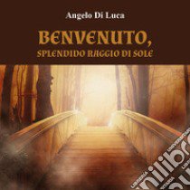 Benvenuto, splendido raggio di sole libro di Di Luca Angelo