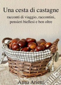 Una cesta di castagne, racconti di viaggio, raccontini, pensieri biellesi e ben oltre libro di Arietti Anna