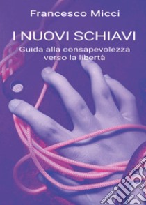 I nuovi schiavi. Guida alla consapevolezza verso la libertà libro di Micci Francesco