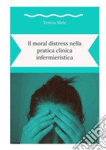 Il moral distress nella pratica clinica infermieristica libro di Mele Teresa