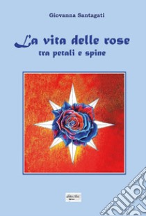 La vita delle rose. Tra petali e spine libro di Giovanna Santagati