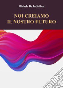 Noi creiamo il nostro futuro libro di De Iudicibus Michele