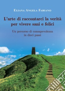 L'arte di raccontarci la verità per vivere sani e felici. Un percorso di consapevolezza in dieci passi libro di Fabiano Eliana Angela