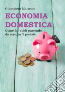 Economia domestica. Come far soldi partendo da zero, in 5 portate libro di Matteoni Giampiero