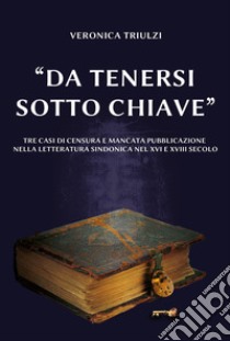 «Da tenersi sotto chiave». Tre casi di censura e mancata pubblicazione nella letteratura sindonica nel XVI e nel XVIII secolo libro di Triulzi Veronica