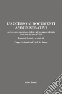 L'accesso ai documenti amministrativi. Accesso documentale, civico e civico generalizzato aggiornato al d.lgs. n. 67/2016. Documenti detenuti e prodotti dal Corpo Nazionale dei Vigili del Fuoco libro di Fabio Tossut