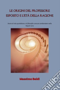 Le origini del professore Esposito e l'età della ragione. Storie di vita quotidiana e di filosofia comune ambientate nella Napoli vera libro di Baldi Massimo