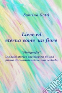 Lieve ed eterna come un fiore. La florigrafia. Analisi storico-sociologica di una forma di comunicazione non verbale libro di Gatti Sabrina