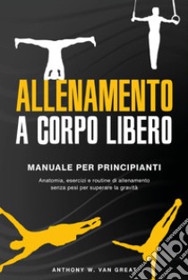 Allenamento a corpo libero. Manuale per principianti. Anatomia, esercizi e routine di allenamento senza pesi per superare la gravità libro di Van Great Anthony W.