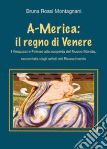 A-Merica: il regno di Venere. I Vespucci e Firenze alla scoperta del nuovo mondo, raccontata dagli artisti del Rinascimento libro di Rossi Montagnani Bruna