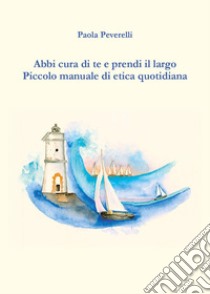 Abbi cura di te e prendi il largo. Piccolo manuale di etica quotidiana libro di Peverelli Paola