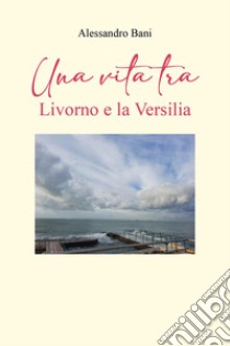 Una vita tra Livorno e la Versilia libro di Bani Alessandro