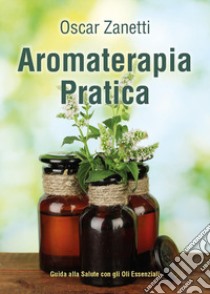 Aromaterapia pratica. Guida alla salute con gli oli essenziali libro di Zanetti Oscar