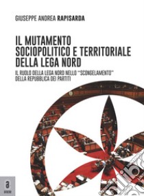 Il mutamento sociopolitico e territoriale della Lega Nord. Il ruolo del Carroccio nello «scongelamento» della Repubblica dei partiti libro di Rapisarda Giuseppe Andrea