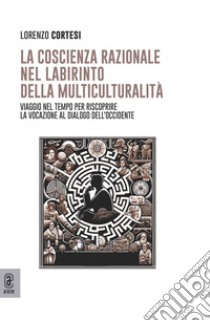 La coscienza razionale nel labirinto della multiculturalità. Viaggio nel tempo per riscoprire la vocazione al dialogo dell'Occidente libro di Cortesi Lorenzo