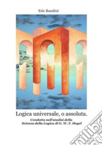 Logica universale, o assoluta. Condotta sull'analisi della «Scienza della logica» di Hegel. Nuova ediz. libro di Bandini Eric