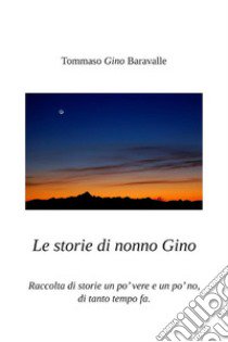 Le storie di nonno Gino. Raccolta di storie un po' vere e un po' no, di tanto tempo fa libro di Baravalle Tommaso