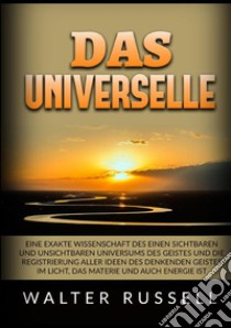 Das Universelle. Eine exakte Wissenschaft des einen sichtbaren und unsichtbaren Universums des Geistes und die Registrierung aller Ideen des denkenden Geistes im Licht, das Materie und auch Energie ist libro di Russell Walter