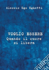 Voglio essere. Quando il cuore si libera libro di Ughetti Alessio Ugo