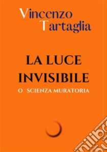 La luce invisibile. O scienza muratoria. Ediz. integrale libro di Vincenzo Tartaglia