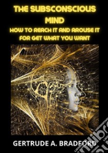 The subsconscious mind. How to reach it and arouse it for get what you want libro di Bradford Gertrude A.