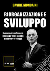 Riorganizzazione e sviluppo. Come organizzare l'impresa, sbloccare il valore nascosto e accelerare lo sviluppo libro di Mondaini Davide