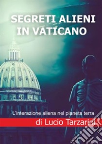 Segreti alieni in Vaticano. L'interazione aliena nel pianeta terra libro di Tarzariol Lucio