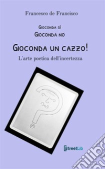 Gioconda sì Gioconda no Gioconda un cazzo! L'arte poetica dell'incertezza. Nuova ediz. libro di De Francisco Francesco