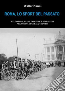 Roma, lo sport del passato. Velodromi, stadi, palestre e sferisteri all'ombra degli acquedotti libro di Nanni Walter