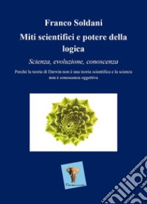 Miti scientifici e potere della logica. Scienza, evoluzione, conoscenza. Perché la teoria di Darwin non è una teoria scientifica e la scienza non è conoscenza oggettiva libro di Soldani Franco