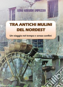 Tra antichi mulini del nordest. Un viaggio nel tempo e senza confini libro di Girardi Ampezzan Luigi