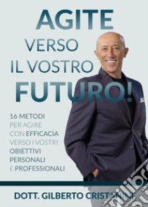 Agite verso il vostro futuro! 16 metodi per agire con efficacia verso i vostri obiettivi personali e professionali libro di Cristanini Gilberto