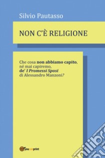 Non c'è religione. Che cosa non abbiamo capito, nè mai capiremo de' «I Promessi Sposi» di Alessandro Manzoni? libro di Pautasso Silvio