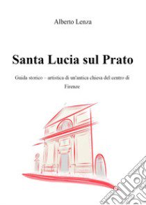 Santa Lucia sul Prato. Guida storico-artistica di un'antica chiesa del centro di Firenze libro di Lenza Alberto