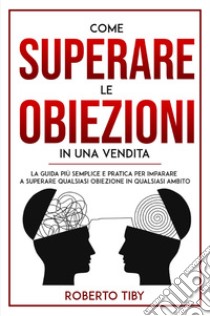 Come superare le obiezioni in una vendita. La guida più semplice e pratica per imparare a superare qualsiasi obiezione in qualsiasi ambito libro di Tiby Roberto