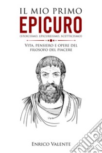 Il mio primo Epicuro (stoicismo, epicureismo, scetticismo). Vita, pensiero e opere del filosofo del piacere libro di Enrico Valente