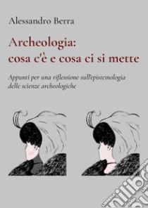 Archeologia: cosa c'è e cosa ci si mette. Appunti per una riflessione sull'epistemologia delle scienze archeologiche libro di Berra Alessandro