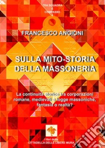 Sulla mito-storia della massoneria. La continuità storica tra corporazioni romane, medievali e logge massoniche, fantasia o realtà? libro di Angioni Francesco