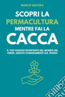 Scopri la permacultura mentre fai la cacca. Il tuo viaggio divertente nel mondo del verde, seduto comodamente sul trono libro di Matera Marco