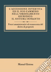 L'accessione invertita ed il suo cammino nell'ordinamento giuridico. Il sistema infranto. Poteri amministrativi ed evanescenza del diritto di proprietà libro di Gioiosa Manuel