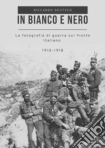 In bianco e nero. La fotografia di guerra sul fronte italiano 1915-1918 libro di Deutsch Riccardo