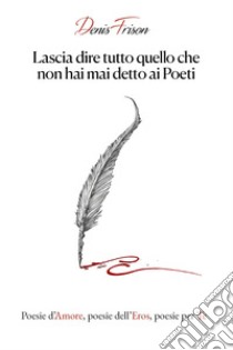 Lascia dire tutto quello che non hai mai detto ai poeti. Poesie d'amore, poesie dell'eros, poesie per te libro di Frison Denis