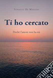 Ti ho cercato. Perché l'amore non ha età libro di Di Maggio Ignazio