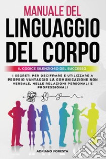 Manuale del linguaggio del corpo. Il codice silenzioso del successo. I segreti per decifrare e utilizzare a proprio vantaggio la comunicazione non verbale, nelle relazioni personali e professionali libro di Foresta Adriano