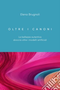 Oltre i canoni. La bellezza autentica sboccia oltre i modelli artificiali libro di Brugnoli Elena