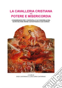 La cavalleria cristiana tra potere e misericordia. Considerazioni per i confratelli e le consorelle del sacro militare ordine costantiniano di san Giorgio libro di Cantarano E. (cur.); Carini Cantarano L. (cur.)