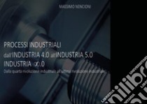 Processi industriali. Dall'industria 4.0 all'industria 5.0. Dalla quarta rivoluzione industriale all'ultima rivoluzione industriale libro di Nencioni Massimo