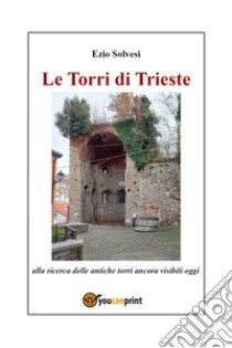 Le torri di Trieste. Alla ricerca delle antiche torri ancora visibili oggi libro di Solvesi Ezio