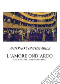 L'amore ond'ardo. Tre romanzetti per melomani libro di Contestabile Antonio