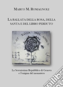 La ballata della rosa, della santa e del libro perduto. La serenissima repubblica di Genova e l'enigma del monastero libro di Romagnoli Marco M.